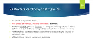 Restrictive cardiomyopathy(RCM)
 It’s a result of myocardial disease.
 Non dilated left ventricle , Diastolic dysfunction – hallmark
 The terms infiltrative CM and restrictive CM are pathophysiological and anatomic
definitions of CMP that have overlap with several well defined clinical conditions
 RCM not always isolated cardiac disease but may arise secondary to acquired or
genetic diseases
 With or without systemic involvement /subclinical
10
 