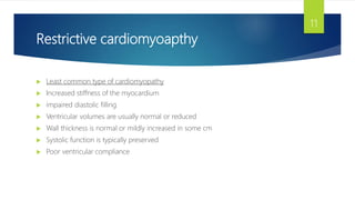 Restrictive cardiomyoapthy
 Least common type of cardiomyopathy
 Increased stiffness of the myocardium
 impaired diastolic filling
 Ventricular volumes are usually normal or reduced
 Wall thickness is normal or mildly increased in some cm
 Systolic function is typically preserved
 Poor ventricular compliance
11
 
