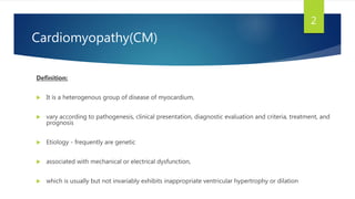 Cardiomyopathy(CM)
Definition:
 It is a heterogenous group of disease of myocardium,
 vary according to pathogenesis, clinical presentation, diagnostic evaluation and criteria, treatment, and
prognosis
 Etiology - frequently are genetic
 associated with mechanical or electrical dysfunction,
 which is usually but not invariably exhibits inappropriate ventricular hypertrophy or dilation
2
 