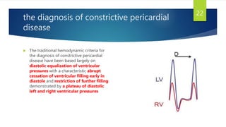the diagnosis of constrictive pericardial
disease
 The traditional hemodynamic criteria for
the diagnosis of constrictive pericardial
disease have been based largely on
diastolic equalization of ventricular
pressures with a characteristic abrupt
cessation of ventricular filling early in
diastole and restriction of further filling
demonstrated by a plateau of diastolic
left and right ventricular pressures
22
 