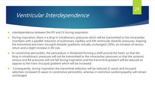 Ventricular Interdependence
 interdependence between the RV and LV during respiration
 During inspiration, there is a drop in intrathoracic pressures which will be transmitted to the intracardiac
chambers with a parallel reduction of pulmonary capillary and left ventricular diastolic pressures, keeping
the transmitral and trans-tricuspid diastolic gradients virtually unchanged (,20%), an increase of venous
return and a slight increase in RV size.
 In constrictive pericarditis, the pericardium is thickened forming a shell around the heart, so that the
drop in intrathoracic pressures will not be transmitted to the intracardiac pressures so that the systemic
venous and RA pressures will not fall during inspiration and the transmitral gradient will be reduced as
oppose to the trans-tricuspid gradient which will be increased.
 Consequently, during inspiration the transmitral velocities will be reduced (E-wave) and tricuspid
velocities increased (E-wave) in constrictive pericarditis, whereas in restrictive cardiomyopathy will remain
unchanged.
24
 