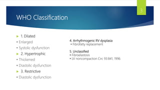 WHO Classification
 1. Dilated
• Enlarged
• Systolic dysfunction
 2. Hypertrophic
• Thickened
• Diastolic dysfunction
 3. Restrictive
• Diastolic dysfunction
3
4. Arrhythmogenic RV dysplasia
• Fibrofatty replacement
5. Unclassified
• Fibroelastosis
• LV noncompaction Circ 93:841, 1996
 