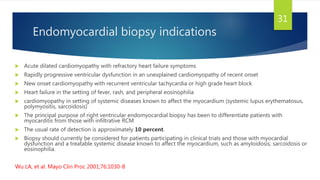 Endomyocardial biopsy indications
 Acute dilated cardiomyopathy with refractory heart failure symptoms
 Rapidly progressive ventricular dysfunction in an unexplained cardiomyopathy of recent onset
 New onset cardiomyopathy with recurrent ventricular tachycardia or high grade heart block
 Heart failure in the setting of fever, rash, and peripheral eosinophilia
 cardiomyopathy in setting of systemic diseases known to affect the myocardium (systemic lupus erythematosus,
polymyositis, sarcoidosis)
 The principal purpose of right ventricular endomyocardial biopsy has been to differentiate patients with
myocarditis from those with infiltrative RCM
 The usual rate of detection is approximately 10 percent.
 Biopsy should currently be considered for patients participating in clinical trials and those with myocardial
dysfunction and a treatable systemic disease known to affect the myocardium, such as amyloidosis, sarcoidosis or
eosinophilia.
Wu LA, et al. Mayo Clin Proc 2001;76:1030-8
31
 