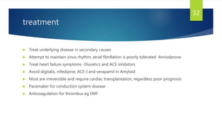 treatment
 Treat underlying disease in secondary causes
 Attempt to maintain sinus rhythm, atrial fibrillation is poorly tolerated Amiodarone
 Treat heart failure symptoms -Diuretics and ACE inhibitors
 Avoid digitalis, nifedipine, ACE-I and verapamil in Amyloid
 Most are irreversible and require cardiac transplantation, regardless poor prognosis
 Pacemaker for conduction system disease
 Anticoagulation for thrombus eg EMF
32
 