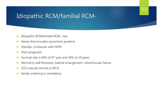 Idiopathic RCM/familial RCM-
 Idiopathic RCM/familial RCM- rare
 Genes that encodes sarcomeric proteins
 Overlap ./crossover with HCM
 Poor prognosis
 Survival rate is 60% at 5th year and 30% at 10 years
 Normal lv wall thickness ,biatrial enlargement—biventricular failure
 ECG may be normal or IVCD
 family screening is mandatory
33
 