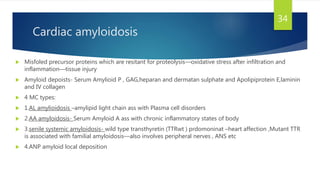 Cardiac amyloidosis
 Misfoled precursor proteins which are resitant for proteolysis—oxidative stress after infiltration and
inflammation—tissue injury
 Amyloid depoists- Serum Amylioid P , GAG,heparan and dermatan sulphate and Apolipiprotein E,laminin
and IV collagen
 4 MC types:
 1.AL amylioidosis –amylipid light chain ass with Plasma cell disorders
 2.AA amyloidosis- Serum Amyloid A ass with chronic inflammatory states of body
 3.senile systemic amyloidosis- wild type transthyretin (TTRwt ) prdomoninat –heart affection ,Mutant TTR
is associated with familial amyloidosis—also involves peripheral nerves , ANS etc
 4.ANP amyloid local deposition
34
 