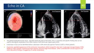 Echo in CA
 The global longitudinal strain (GLS) : typically spares the apex of the heart .This is a sensitive and specific finding that can be
used to distinguish amyloidosis from other causes of left ventricular hypertrophy (LVH).
 A decrease in GLS can be identified before a decrease in left ventricular ejection fraction (LVEF) in these patients.1
 A granular, speckled appearance of the ventricular myocardium, while nonspecific (also seen in glycogen storage disease, HCM,
Anderson-Fabry disease, hypertensive heart disease, and end-stage renal disease) ,when combined with clinical suspicion and
other laboratory findings, is suggestive of cardiac amyloidosis
40
 
