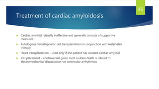Treatment of cardiac amyloidosis
 Cardiac amyloid -Usually ineffective and generally consists of supportive
measures .
 Autologous hematopoietic cell transplantation in conjunction with melphalan
therapy
 Heart transplantation – used only if the patient has isolated cardiac amyloid
 ICD placement – controversial given most sudden death is related to
electromechanical dissociation not ventricular arrhythmias
46
 