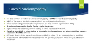 Sarcoid cardiomyopathy
 The most common phenotype of sarcoid cardiomyopathy is DCM than restrictive cardiomyopathy.
 A 25% of the patients with Pulmonary sarcoidosis has cardiovascular involvement.
 Patchy non caseating granulomas leading to fibrosis ,the most common organ involved- Lung
 Granulomas have predilection for Cardiac conduction system
 Right ventricle may be severely involved leading to similar picture as that of ARVC.
 Complete heart block in young patient or ventricular arrythmias without any other established causes---
sarcoidosis should be screened
 ACE levels, Serum calcium levels, elevated Immunoglobulins , raised ESR are important clues for suspicion
 In patients with established extracardiac sarcoidosis –LV systolic dysfunction is almost always due to cardiac
sarcoidosis.
48
 