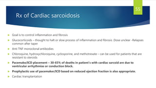 Rx of Cardiac sarcoidosis
 Goal is to control inflammation and fibrosis
 Glucocorticoids – thought to halt or slow process of inflammation and fibrosis .Dose unclear -Relapses
common after taper
 Anti TNF monoclonal antibodies
 Chloroquine, hydroxychloroquine, cyclosporine, and methotrexate – can be used for patients that are
resistant to steroids
 Pacemake/ICD placement – 30-65% of deaths in patient’s with cardiac sarcoid are due to
ventricular arrhythmias or conduction block.
 Prophylactic use of pacemaker/ICD based on reduced ejection fraction is also appropriate.
 Cardiac transplantation
55
 