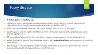 Fabry disease
 X-linked defect in lipid storage
 deficient or absent lysosomal α-galactosidase A (α-gal A) activity leads to systemic deposition of
glycosphingolipids, mainly globotriaosylceramide (known as Gb3 or GL3).
 affects the cardiovascular, renal, and neurologic systems, but can occur in all organs,
 despite specific enzyme replacement therapy (ERT) with human recombinant α-galactosidase, kidney
disease is progressive.
 FD is considered a genetic risk factor for kidney disease, cardiomyopathy, stroke, and early death.
 Kidney disease is a hallmark feature in male patients, with microalbuminuria and proteinuria as the initial
presentation.
 The etiology of FD nephropathy is not completely understood, but vascular, glomerular, and tubular
changes are probably all implicated early on in the disease
57
 