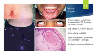 Fabry’s
disease
58
Angiokeratoms , anhidrosis,
acroparesthais ,TIA, Posterior
circulation strokes,
CVS effects in 3rd or 4th decade
Mimics HCM on ECHO
Short PR with LVH , bradycardia
,non specific ST t changes
Angina +/- small vessel disease
 