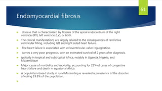 Endomyocardial fibrosis
 disease that is characterized by fibrosis of the apical endocardium of the right
ventricle (RV), left ventricle (LV), or both.
 The clinical manifestations are largely related to the consequences of restrictive
ventricular filling, including left and right sided heart failure.
 The heart failure is associated with atrioventricular-valve regurgitation.
 carries a very poor prognosis, with an estimated survival of 2 years after diagnosis.
 typically in tropical and subtropical Africa, notably in Uganda, Nigeria, and
Mozambique
 Major cause of morbidity and mortality, accounting for 25% of cases of congestive
heart failure and death in equatorial Africa.
 A population-based study in rural Mozambique revealed a prevalence of the disorder
affecting 19.8% of the population.

61
 