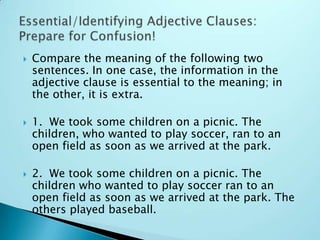  Compare the meaning of the following two
sentences. In one case, the information in the
adjective clause is essential to the meaning; in
the other, it is extra.
 1. We took some children on a picnic. The
children, who wanted to play soccer, ran to an
open field as soon as we arrived at the park.
 2. We took some children on a picnic. The
children who wanted to play soccer ran to an
open field as soon as we arrived at the park. The
others played baseball.
 