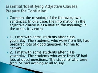  Compare the meaning of the following two
sentences. In one case, the information in the
adjective clause is essential to the meaning; in
the other, it is extra.
 1. I met with some students after class
yesterday. The students, who were from 5E, had
prepared lots of good questions for me to
answer.
 2. I met with some students after class
yesterday. The students who were from 5E had
lots of good questions. The students who were
from 5F had nothing at all to say.
 