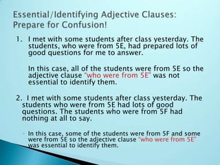 1. I met with some students after class yesterday. The
students, who were from 5E, had prepared lots of
good questions for me to answer.
In this case, all of the students were from 5E so the
adjective clause “who were from 5E” was not
essential to identify them.
2. I met with some students after class yesterday. The
students who were from 5E had lots of good
questions. The students who were from 5F had
nothing at all to say.
◦ In this case, some of the students were from 5F and some
were from 5E so the adjective clause “who were from 5E”
was essential to identify them.
 