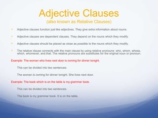 Adjective Clauses
(also known as Relative Clauses)
 Adjective clauses function just like adjectives. They give extra information about nouns.
 Adjective clauses are dependent clauses. They depend on the nouns which they modify.
 Adjective clauses should be placed as close as possible to the nouns which they modify.
 The relative clause connects with the main clause by using relative pronouns: who, whom, whose,
which, whomever, and that. The relative pronouns are substitutes for the original noun or pronoun.
Example: The woman who lives next door is coming for dinner tonight.
This can be divided into two sentences:
The woman is coming for dinner tonight. She lives next door.
Example: The book which is on the table is my grammar book.
This can be divided into two sentences:
The book is my grammar book. It is on the table.
 