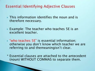  This information identifies the noun and is
therefore necessary.
 Example: The teacher who teaches 5E is an
excellent teacher.
 “who teaches 5E” is essential information;
otherwise you don’t know which teacher we are
referring to and themeaningisn’t clear.
* Essential clauses are attached to the antecedent
(noun) WITHOUT COMMAS to separate them.
 