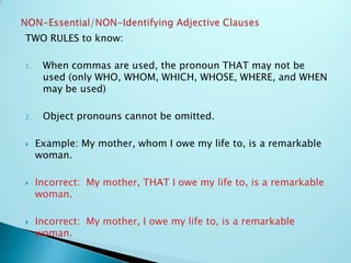 TWO RULES to know:
1. When commas are used, the pronoun THAT may not be
used (only WHO, WHOM, WHICH, WHOSE, WHERE, and WHEN
may be used)
2. Object pronouns cannot be omitted.
 Example: My mother, whom I owe my life to, is a remarkable
woman.
 Incorrect: My mother, THAT I owe my life to, is a remarkable
woman.
 Incorrect: My mother, I owe my life to, is a remarkable
woman.
 