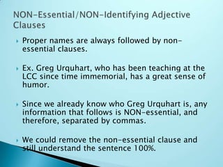  Proper names are always followed by non-
essential clauses.
 Ex. Greg Urquhart, who has been teaching at the
LCC since time immemorial, has a great sense of
humor.
 Since we already know who Greg Urquhart is, any
information that follows is NON-essential, and
therefore, separated by commas.
 We could remove the non-essential clause and
still understand the sentence 100%.
 
