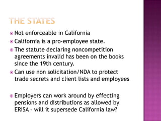 THE statesNot enforceable in CaliforniaCalifornia is a pro-employee state. The statute declaring noncompetition agreements invalid has been on the books since the 19th century.Can use non solicitation/NDA to protect trade secrets and client lists and employeesEmployers can work around by effecting pensions and distributions as allowed by ERISA – will it supersede California law?