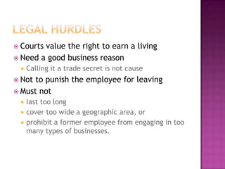 Legal HurdlesCourts value the right to earn a livingNeed a good business reasonCalling it a trade secret is not causeNot to punish the employee for leavingMust notlast too long cover too wide a geographic area, or prohibit a former employee from engaging in too many types of businesses. 