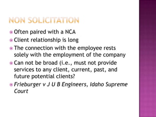 Non SolicitationOften paired with a NCAClient relationship is longThe connection with the employee rests solely with the employment of the companyCan not be broad (i.e., must not provide services to any client, current, past, and future potential clients?Frieburger v J U B Engineers, Idaho Supreme Court