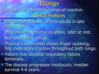 Etiology
Unknown, may be immunological reaction.
                  Clinical Features
s Uncommon disease, affects adults in late
  middle age.
s Progressive exertional dyspnea, later at rest.
s Non-productive cough.
s Physical examination shows finger clubbing,
  fine inspiratory crackles throughout both lungs.
s Patient may develop respiratory failure
  terminally.
s The disease progresses insidiously, median
  survival 4-6 years.
 