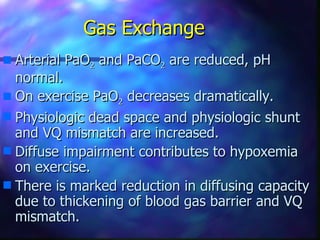 Gas Exchange
s Arterial PaO2 and PaCO2 are reduced, pH
  normal.
s On exercise PaO2 decreases dramatically.
s Physiologic dead space and physiologic shunt
  and VQ mismatch are increased.
s Diffuse impairment contributes to hypoxemia
  on exercise.
s There is marked reduction in diffusing capacity
  due to thickening of blood gas barrier and VQ
  mismatch.
 
