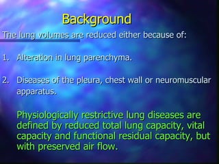 Background
The lung volumes are reduced either because of:

1. Alteration in lung parenchyma.

2. Diseases of the pleura, chest wall or neuromuscular
   apparatus.

   Physiologically restrictive lung diseases are
   defined by reduced total lung capacity, vital
   capacity and functional residual capacity, but
   with preserved air flow.
 
