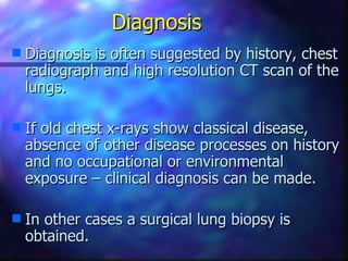 Diagnosis
s   Diagnosis is often suggested by history, chest
    radiograph and high resolution CT scan of the
    lungs.

s   If old chest x-rays show classical disease,
    absence of other disease processes on history
    and no occupational or environmental
    exposure – clinical diagnosis can be made.

s   In other cases a surgical lung biopsy is
    obtained.
 