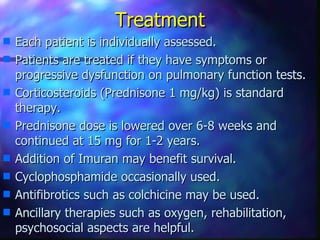 Treatment
s   Each patient is individually assessed.
s   Patients are treated if they have symptoms or
    progressive dysfunction on pulmonary function tests.
s   Corticosteroids (Prednisone 1 mg/kg) is standard
    therapy.
s   Prednisone dose is lowered over 6-8 weeks and
    continued at 15 mg for 1-2 years.
s   Addition of Imuran may benefit survival.
s   Cyclophosphamide occasionally used.
s   Antifibrotics such as colchicine may be used.
s   Ancillary therapies such as oxygen, rehabilitation,
    psychosocial aspects are helpful.
 