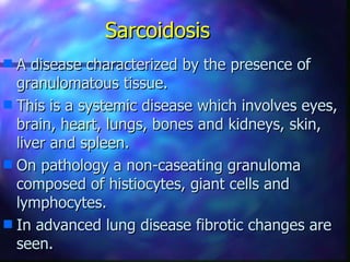 Sarcoidosis
s A disease characterized by the presence of
  granulomatous tissue.
s This is a systemic disease which involves eyes,
  brain, heart, lungs, bones and kidneys, skin,
  liver and spleen.
s On pathology a non-caseating granuloma
  composed of histiocytes, giant cells and
  lymphocytes.
s In advanced lung disease fibrotic changes are
  seen.
 