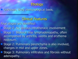 Etiology
s   Unknown, likely immunological basis.


                 Clinical Features
Four stages are identified:
s Stage 0: No obvious intrathoracic involvement
s Stage 1: Bilateral hilar lymphadenopathy, often
  accompanied by arthritis, uveitis and erythema
  nodosum.
s Stage 2: Pulmonary parenchyma is also involved,
  changes in mid and upper zones.
s Stage 3: Pulmonary infiltrates and fibrosis without
  adenopathy.
 