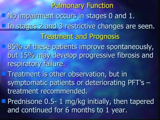 Pulmonary Function
s No impairment occurs in stages 0 and 1.
s In stages 2 and 3 restrictive changes are seen.

             Treatment and Prognosis
s 85% of these patients improve spontaneously,
  but 15% may develop progressive fibrosis and
  respiratory failure.
s Treatment is other observation, but in
  symptomatic patients or deteriorating PFT’s –
  treatment recommended.
s Prednisone 0.5- 1 mg/kg initially, then tapered
  and continued for 6 months to 1 year.
 