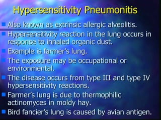 Hypersensitivity Pneumonitis
s Also known as extrinsic allergic alveolitis.
s Hypersensitivity reaction in the lung occurs in
  response to inhaled organic dust.
s Example is farmer’s lung.
s The exposure may be occupational or
  environmental.
s The disease occurs from type III and type IV
  hypersensitivity reactions.
s Farmer’s lung is due to thermophilic
  actinomyces in moldy hay.
s Bird fancier’s lung is caused by avian antigen.
 