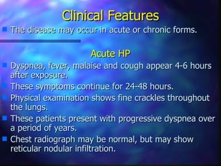 Clinical Features
s   The disease may occur in acute or chronic forms.

                        Acute HP
s   Dyspnea, fever, malaise and cough appear 4-6 hours
    after exposure.
s   These symptoms continue for 24-48 hours.
s   Physical examination shows fine crackles throughout
    the lungs.
s   These patients present with progressive dyspnea over
    a period of years.
s   Chest radiograph may be normal, but may show
    reticular nodular infiltration.
 