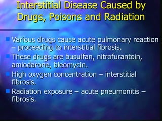 Interstitial Disease Caused by
    Drugs, Poisons and Radiation

s Various drugs cause acute pulmonary reaction
  – proceeding to interstitial fibrosis.
s These drugs are busulfan, nitrofurantoin,
  amiodarone, bleomycin.
s High oxygen concentration – interstitial
  fibrosis.
s Radiation exposure – acute pneumonitis –
  fibrosis.
 