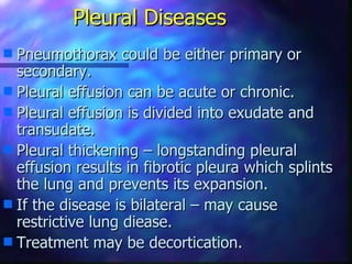 Pleural Diseases
s Pneumothorax could be either primary or
  secondary.
s Pleural effusion can be acute or chronic.
s Pleural effusion is divided into exudate and
  transudate.
s Pleural thickening – longstanding pleural
  effusion results in fibrotic pleura which splints
  the lung and prevents its expansion.
s If the disease is bilateral – may cause
  restrictive lung diease.
s Treatment may be decortication.
 