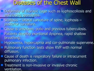 Diseases of the Chest Wall
s   Deformity of thoracic cage such as kyphoscoliosis and
    ankylosing spondylitis.
s   Scoliosis – lateral curvature of spine, kyphosis –
    posterior curvature.
s   Cause is unknown, polio and previous tuberculosis.
s   Patients develop exertional dyspnea, rapid shallow
    breathing.
s   Hypoxemia, hypercapnia and cor-pulmonale supervene.
s   Pulmonary function tests show RVP with normal
    diffusion.
s   Cause of death is respiratory failure or intracurrent
    pulmonary infection.
s   Treatment is non-invasive or invasive chronic
    ventilation.
 