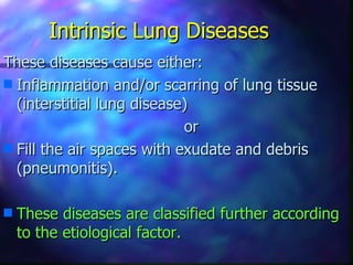 Intrinsic Lung Diseases
These diseases cause either:
s Inflammation and/or scarring of lung tissue
  (interstitial lung disease)
                            or
s Fill the air spaces with exudate and debris
  (pneumonitis).

s   These diseases are classified further according
    to the etiological factor.
 