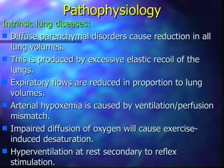 Pathophysiology
Intrinsic lung diseases:
s Diffuse parenchymal disorders cause reduction in all
  lung volumes.
s This is produced by excessive elastic recoil of the
  lungs.
s Expiratory flows are reduced in proportion to lung
  volumes.
s Arterial hypoxemia is caused by ventilation/perfusion
  mismatch.
s Impaired diffusion of oxygen will cause exercise-
  induced desaturation.
s Hyperventilation at rest secondary to reflex
  stimulation.
 