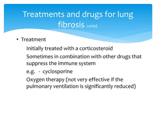 • Treatment
Initially treated with a corticosteroid
Sometimes in combination with other drugs that
suppress the immune system
e.g. - cyclosporine
Oxygen therapy (not very effective if the
pulmonary ventilation is significantly reduced)
Treatments and drugs for lung
fibrosis contd.
 