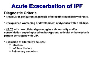 Acute Exacerbation of IPFAcute Exacerbation of IPF
Diagnostic Criteria
• Previous or concurrent diagnosis of idiopathic pulmonary fibrosis.
• Unexplained worsening or development of dyspnea within 30 days.
• HRCT with new bilateral ground-glass abnormality and/or
consolidation superimposed on background reticular or honeycomb
pattern consistent with UIP.
• Exclusion of alternative causes:
 Infection
 Left heart failure
 Pulmonary embolism
 