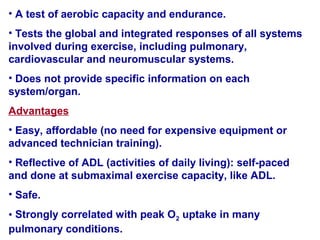 • A test of aerobic capacity and endurance.
• Tests the global and integrated responses of all systems
involved during exercise, including pulmonary,
cardiovascular and neuromuscular systems.
• Does not provide specific information on each
system/organ.
Advantages
• Easy, affordable )no need for expensive equipment or
advanced technician training(.
• Reflective of ADL )activities of daily living(: self-paced
and done at submaximal exercise capacity, like ADL.
• Safe.
• Strongly correlated with peak O2 uptake in many
pulmonary conditions.
 