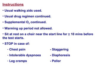 Instructions
• Usual walking aids used.
• Usual drug regimen continued.
• Supplemental O2 continued.
• Warming up period not allowed.
• Sit at rest on a chair near the start line for > 10 mins before
the test starts.
• STOP in case of:
- Chest pain - Staggering
- Intolerable dyspnoea - Diaphoresis
- Leg cramps - Pallor
 