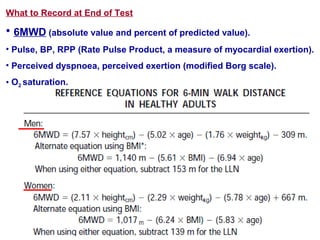 What to Record at End of Test
• 6MWD (absolute value and percent of predicted value).
• Pulse, BP, RPP (Rate Pulse Product, a measure of myocardial exertion).
• Perceived dyspnoea, perceived exertion (modified Borg scale).
• O2 saturation.
 