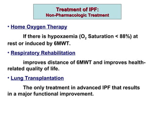 Treatment of IPF:Treatment of IPF:
Non-Pharmacologic TreatmentNon-Pharmacologic Treatment
• Home Oxygen Therapy
If there is hypoxaemia (O2 Saturation < 88%) at
rest or induced by 6MWT.
• Respiratory Rehabilitation
improves distance of 6MWT and improves health-
related quality of life.
• Lung Transplantation
The only treatment in advanced IPF that results
in a major functional improvement.
 