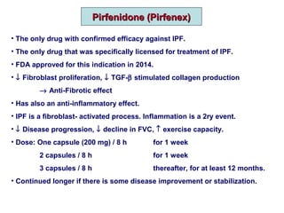Pirfenidone (Pirfenex)Pirfenidone (Pirfenex)
• The only drug with confirmed efficacy against IPF.
• The only drug that was specifically licensed for treatment of IPF.
• FDA approved for this indication in 2014.
• ↓ Fibroblast proliferation, ↓ TGF-β stimulated collagen production
→ Anti-Fibrotic effect
• Has also an anti-inflammatory effect.
• IPF is a fibroblast- activated process. Inflammation is a 2ry event.
• ↓ Disease progression, ↓ decline in FVC, ↑ exercise capacity.
• Dose: One capsule (200 mg) / 8 h for 1 week
2 capsules / 8 h for 1 week
3 capsules / 8 h thereafter, for at least 12 months.
• Continued longer if there is some disease improvement or stabilization.
 