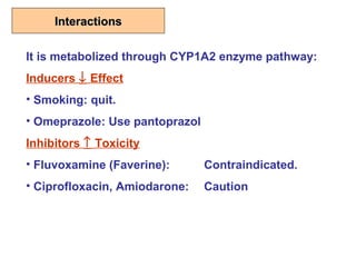 InteractionsInteractions
It is metabolized through CYP1A2 enzyme pathway:
Inducers ↓ Effect
• Smoking: quit.
• Omeprazole: Use pantoprazol
Inhibitors ↑ Toxicity
• Fluvoxamine (Faverine): Contraindicated.
• Ciprofloxacin, Amiodarone: Caution
 